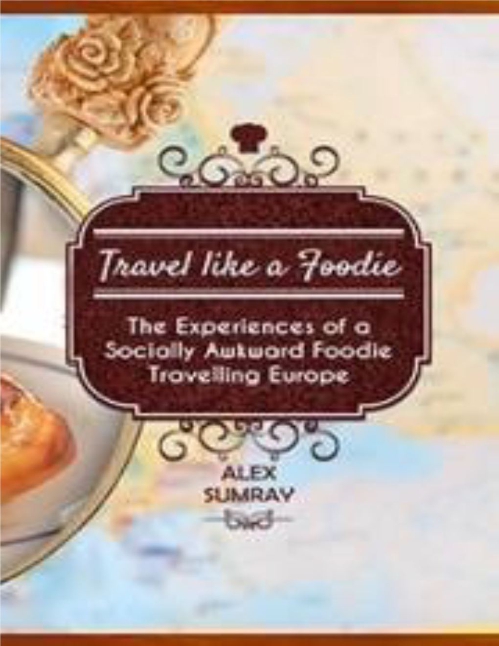 Travel Like a Foodie the Experiences of a Socially Awkward Foodie Travelling Around Europe Alex Sumray ~~~ Smashwords Edition Copyright © 2015 by Alex Sumray