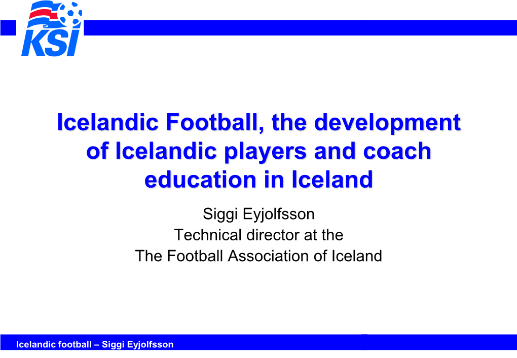 Icelandic Football, the Development of Icelandic Players and Coach Education in Iceland Siggi Eyjolfsson Technical Director at the the Football Association of Iceland