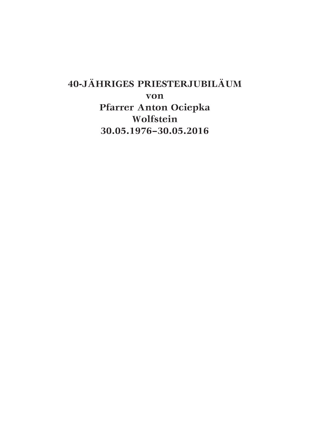 40-JÄHRIGES PRIESTERJUBILÄUM Von Pfarrer Anton Ociepka Wolfstein 30.05.1976–30.05.2016