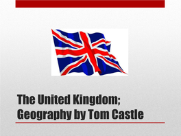 The United Kingdom; Geography by Tom Castle • in Full, the Name We Give to the UK Is; • the United Kingdom of Great Britain and Northern Ireland