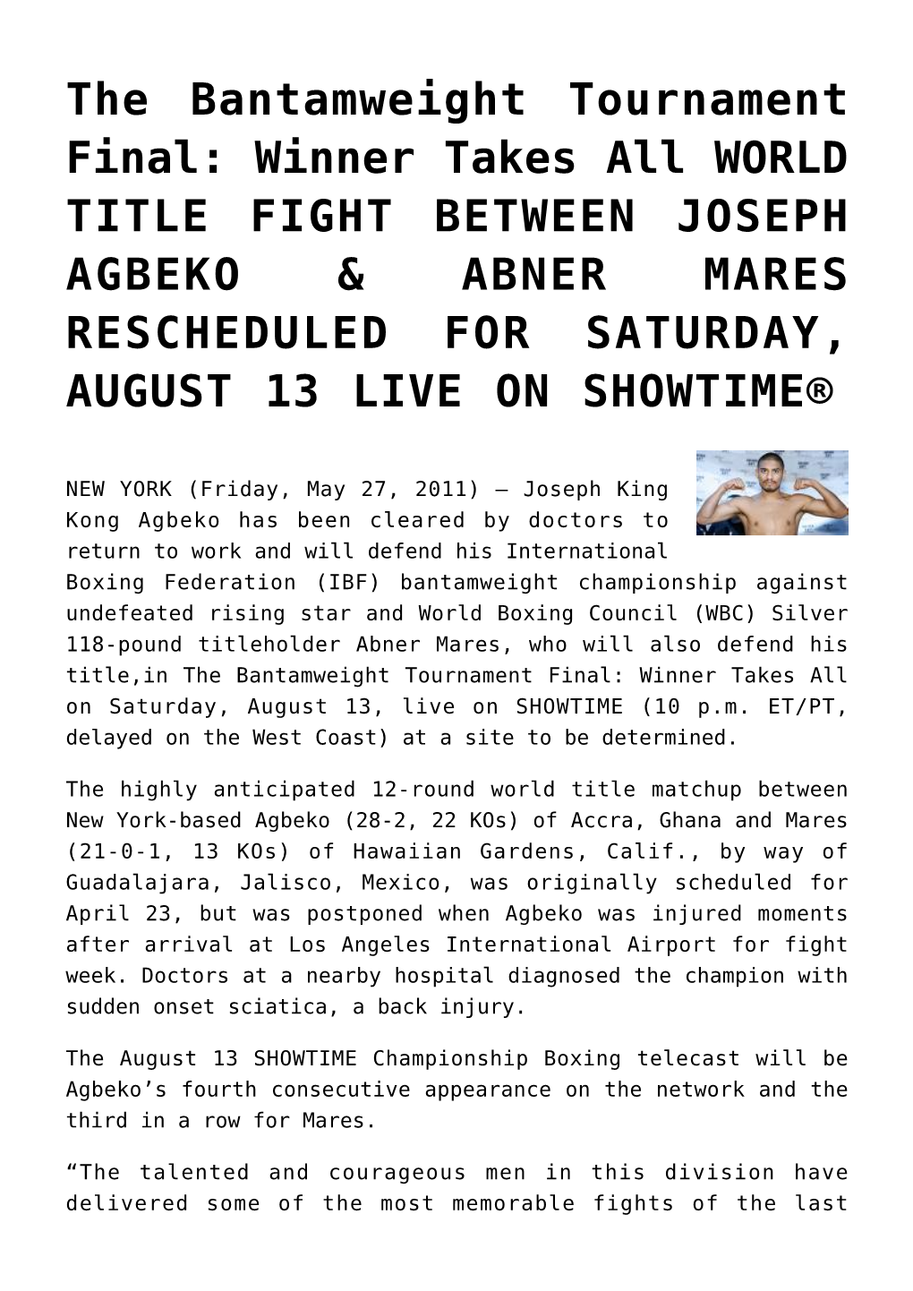 The Bantamweight Tournament Final: Winner Takes All WORLD TITLE FIGHT BETWEEN JOSEPH AGBEKO & ABNER MARES RESCHEDULED for SATURDAY, AUGUST 13 LIVE on SHOWTIME®