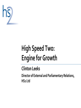 High Speed Two: Engine for Growth Clinton Leeks Director of External and Parliamentary Relations, HS2 Ltd the Vision for HS2: the Catalyst for High‐Speed Britain