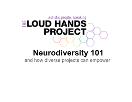 Neurodiversity 101 and How Diverse Projects Can Empower Today We Will Talk About: • the Larger Vision of LHP • the Loud Hands Project's Neurodiversity 101 Materials