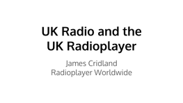 UK Radio and the UK Radioplayer James Cridland Radioplayer Worldwide UK Radio Industry Overview