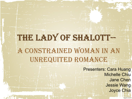 The Lady of Shalott-- a Constrained Woman in an Unrequited Romance Presenters: Cara Huang Michelle Chiu Jane Chen Jessie Wang Joyce Chia