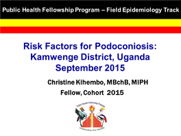 Risk Factors for Podoconiosis: Kamwenge District, Uganda September 2015 Christine Kihembo , Mbchb, MIPH Fellow, Cohort 2015