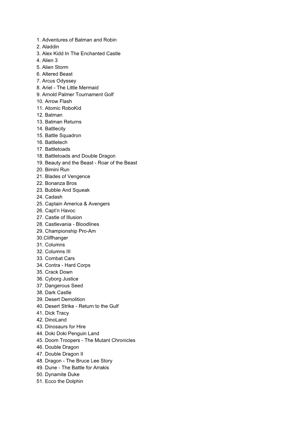 1. Adventures of Batman and Robin 2. Aladdin 3. Alex Kidd in the Enchanted Castle 4. Alien 3 5. Alien Storm 6. Altered Beast 7. Arcus Odyssey 8
