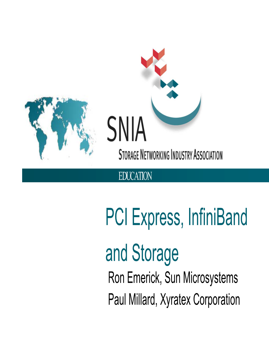 EDUCATION PCI Express, Infiniband and Storage Ron Emerick, Sun Microsystems Paul Millard, Xyratex Corporation SNIA Legal Notice EDUCATION