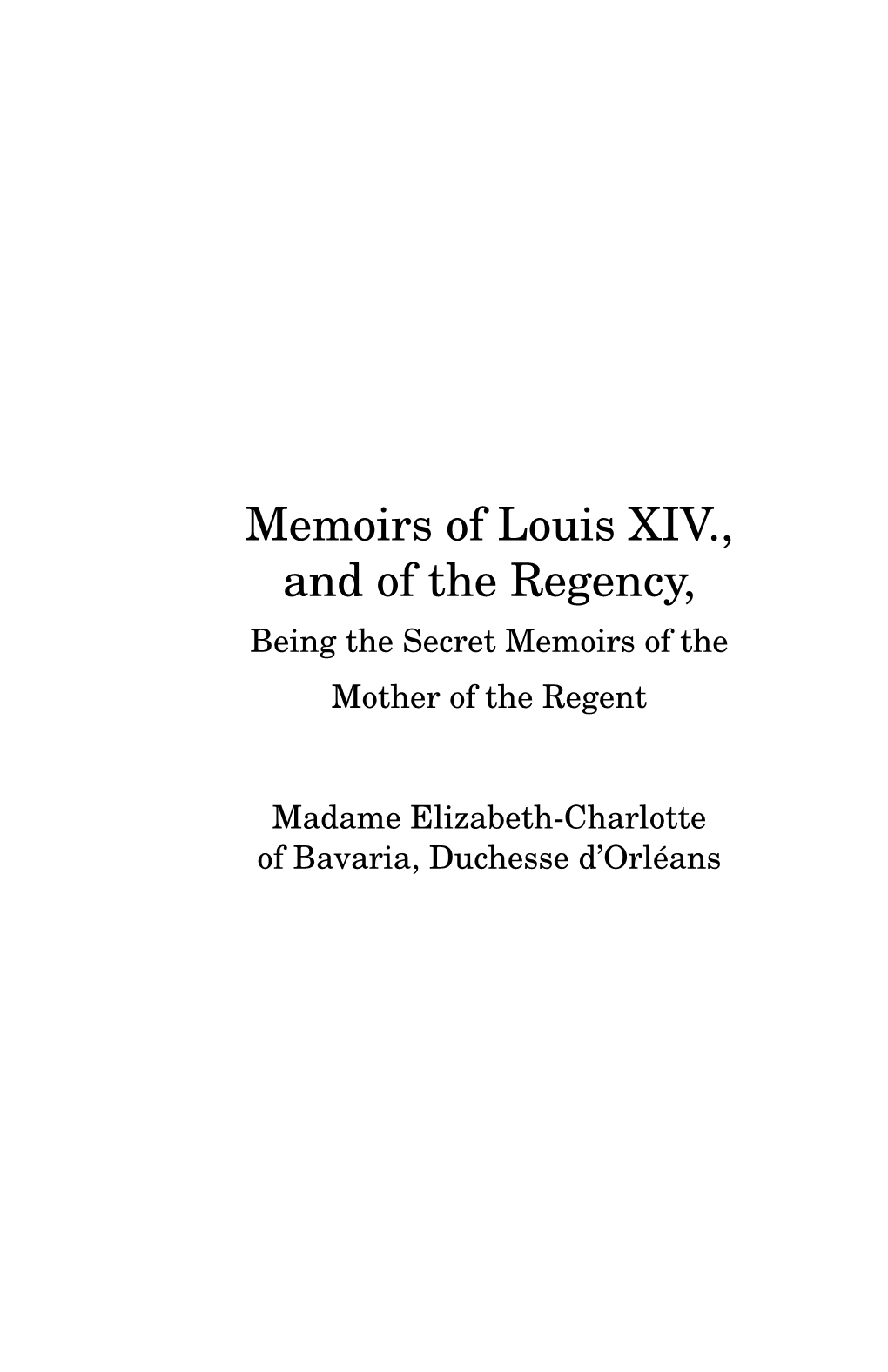 Memoirs of Louis XIV., and of the Regency, Being the Secret Memoirs of the Mother of the Regent