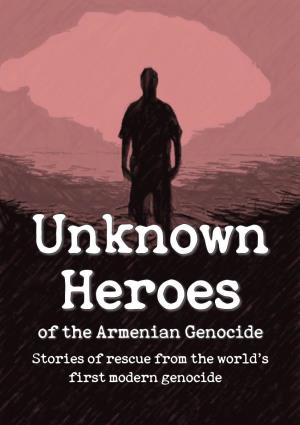Unknown Heroes of the Armenian Genocide: Stories of Rescue from the World's First Modern Genocide