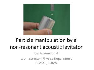 Particle Manipulation by a Non-Resonant Acoustic Levitator By: Azeem Iqbal Lab Instructor, Physics Department SBASSE, LUMS Acoustic Levitation