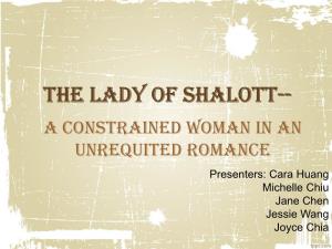 The Lady of Shalott-- a Constrained Woman in an Unrequited Romance Presenters: Cara Huang Michelle Chiu Jane Chen Jessie Wang Joyce Chia