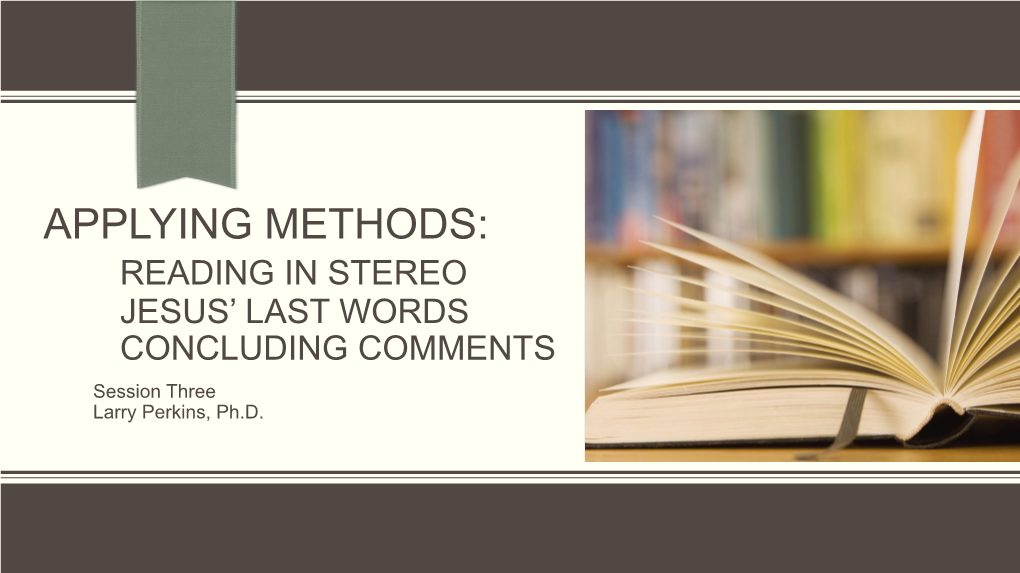APPLYING METHODS: READING in STEREO JESUS’ LAST WORDS CONCLUDING COMMENTS Session Three Larry Perkins, Ph.D