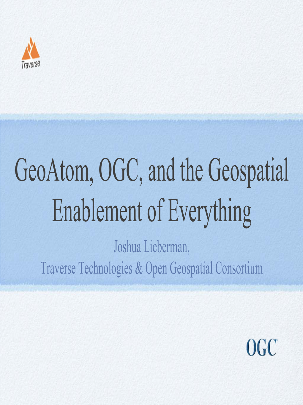 Geoatom, OGC, and the Geospatial Enablement of Everything Joshua Lieberman, Traverse Technologies & Open Geospatial Consortium Scope