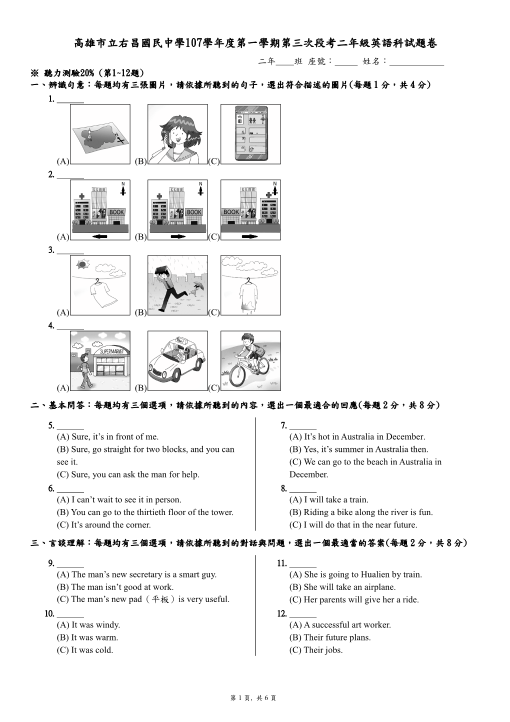 高雄市立右昌國民中學107學年度第一學期第三次段考二年級英語科試題卷 二年 班 座號： 姓名： ※ 聽力測驗20% (第1~12題) 一、辨識句意：每題均有三張圖片，請依據所聽到的句子，選出符合描述的圖片(每題 1 分，共 4 分) 1