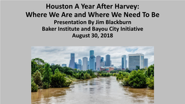 Houston a Year After Harvey: Where We Are and Where We Need to Be Presentation by Jim Blackburn Baker Institute and Bayou City Initiative August 30, 2018