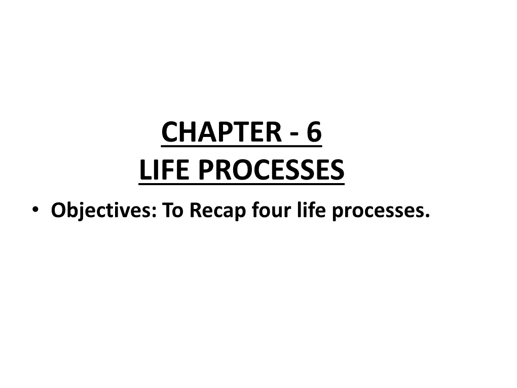 CHAPTER - 6 LIFE PROCESSES • Objectives: to Recap Four Life Processes