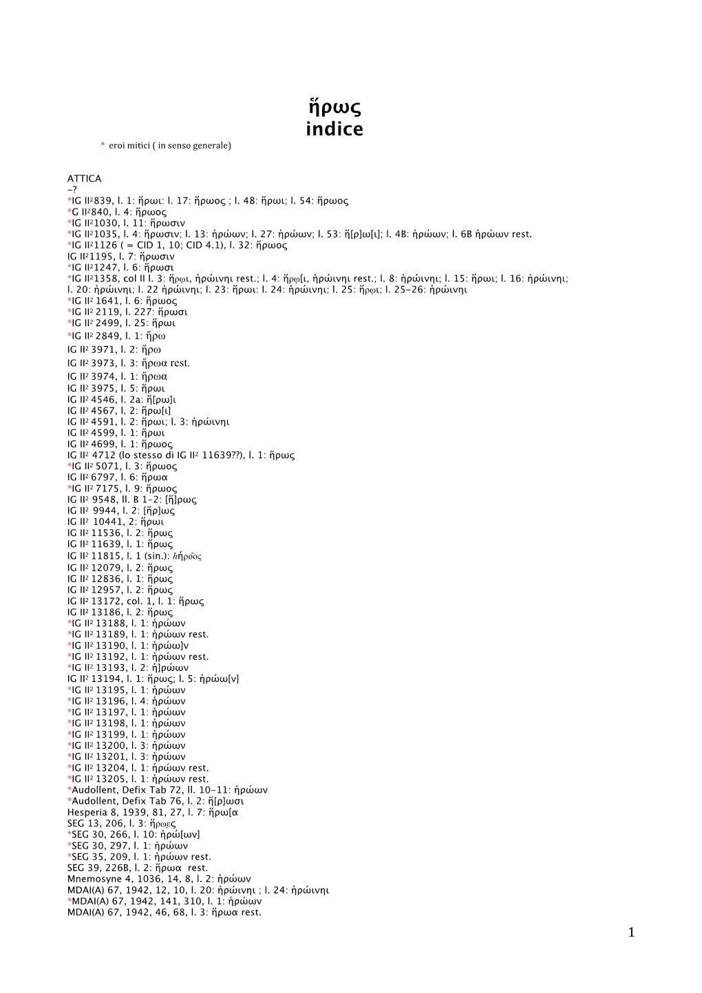 Page 1 Ήρως Indice * Eroi Mitici (In Senso Generale) ATTICA -? *IG 12839, Ι. 1: Ήρωι: Ι. 17: Ήρωος ; Ι. 48: Ήρωι; Ι. 54: Ήρωος *G 12840, Τ. 4: Ήρωος *IC 1121030, Ι. 11: Ήρωσιν *IC 21035, Ι. 4