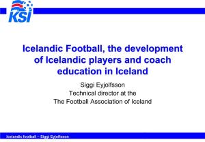 Icelandic Football, the Development of Icelandic Players and Coach Education in Iceland Siggi Eyjolfsson Technical Director at the the Football Association of Iceland