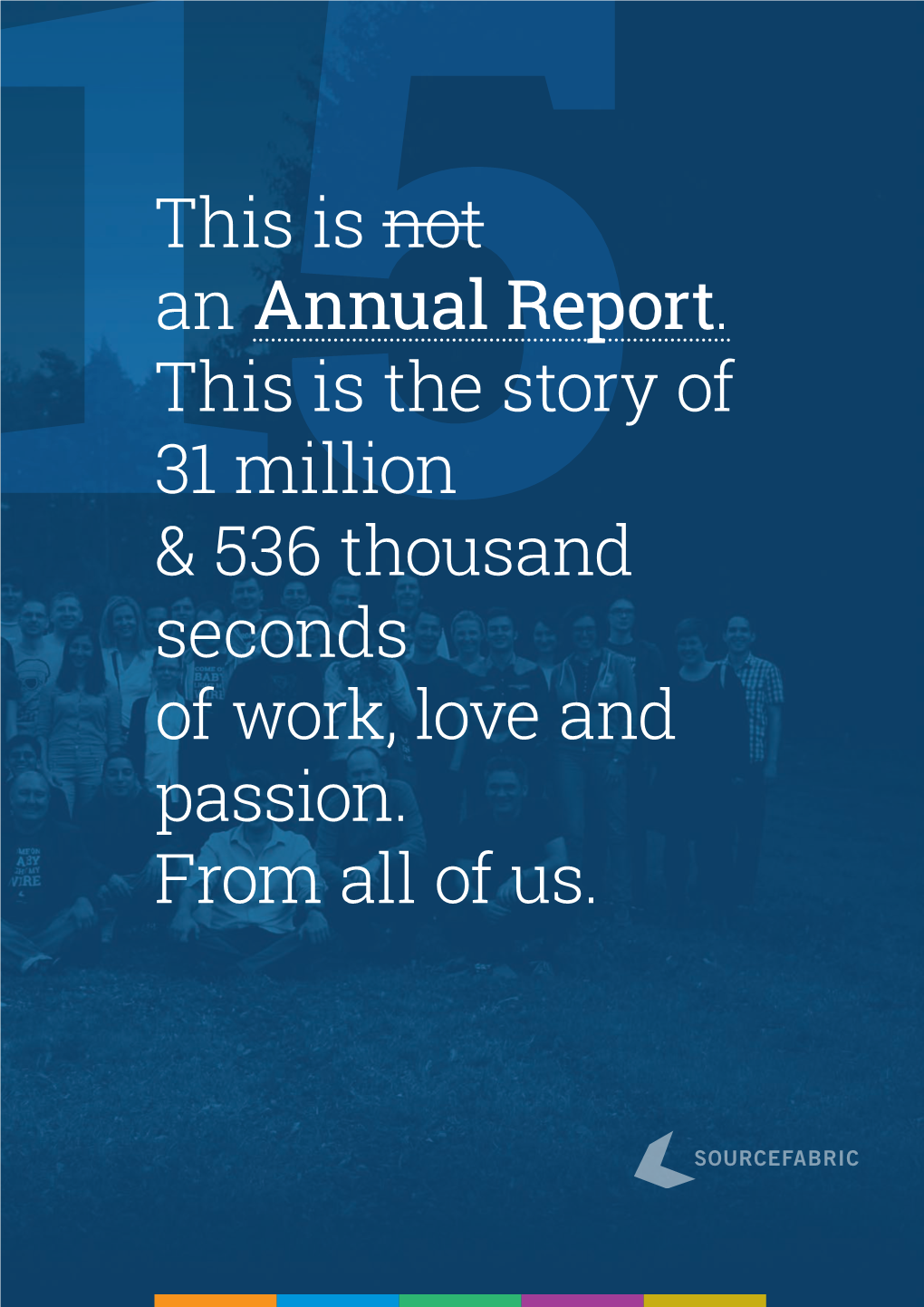 15This Is Not an Annual Report. This Is the Story of 31 Million & 536 Thousand Seconds of Work, Love and Passion. from All O
