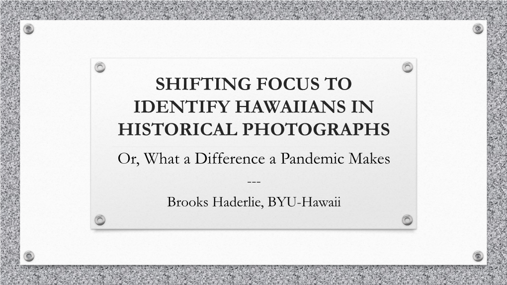 SHIFTING FOCUS to IDENTIFY HAWAIIANS in HISTORICAL PHOTOGRAPHS Or, What a Difference a Pandemic Makes --- Brooks Haderlie, BYU-Hawaii THREE PHOTOGRAPHS