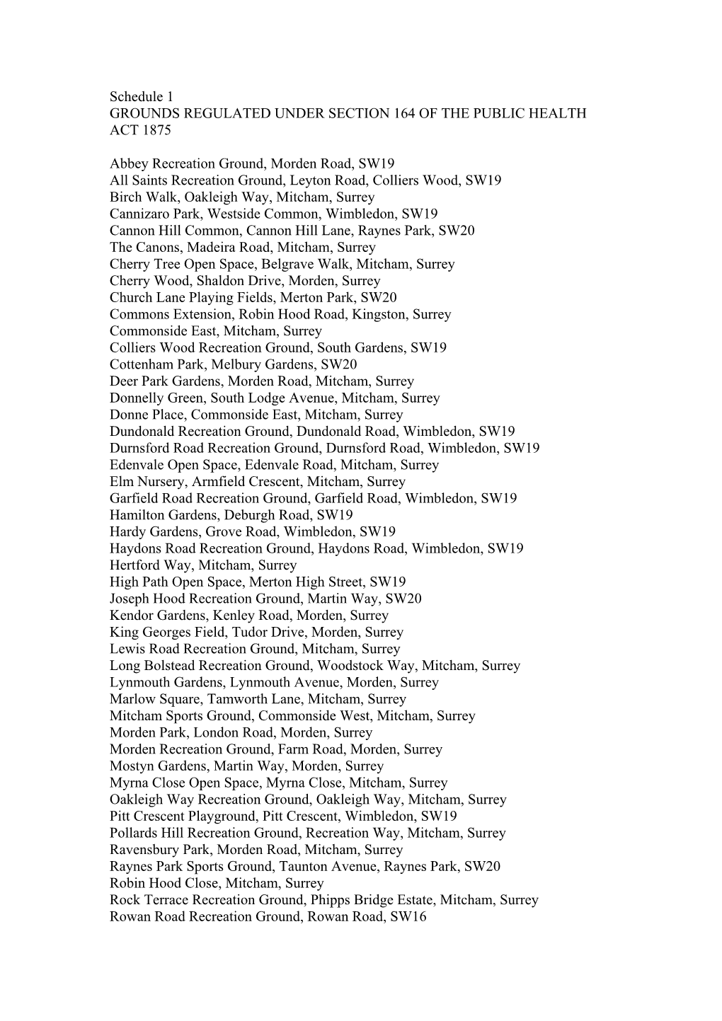 Schedule 1 GROUNDS REGULATED UNDER SECTION 164 of the PUBLIC HEALTH ACT 1875 Abbey Recreation Ground, Morden Road, SW19 All Sain
