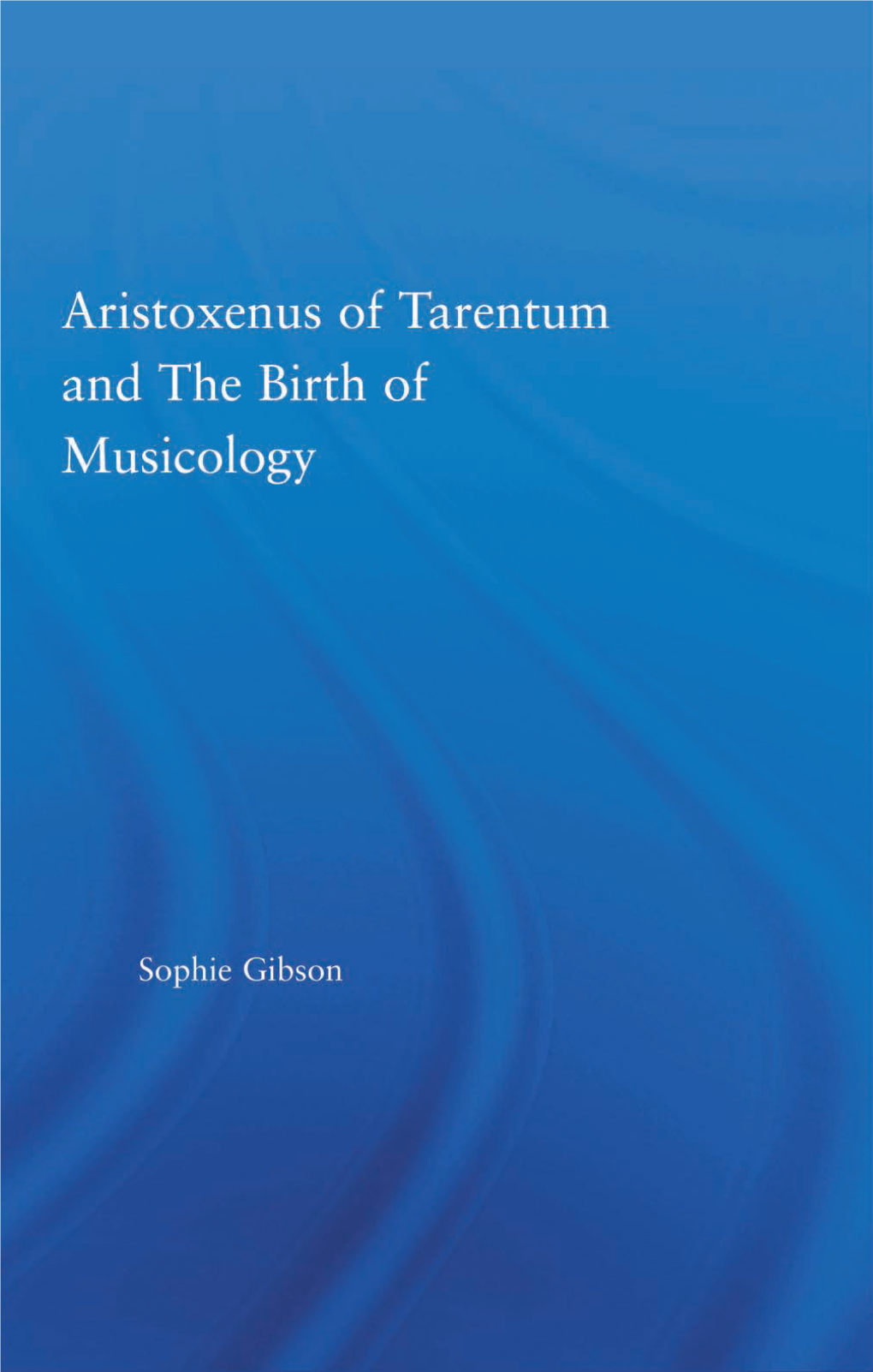 ARISTOXENUS of TARENTUM and the BIRTH of MUSICOLOGY Sophie Gibson ARISTOXENUS of TARENTUM and the BIRTH of MUSICOLOGY