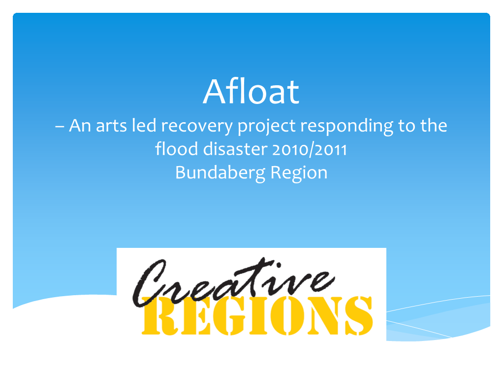 Afloat – an Arts Led Recovery Project Responding to the Flood Disaster 2010/2011 Bundaberg Region What Is Afloat?