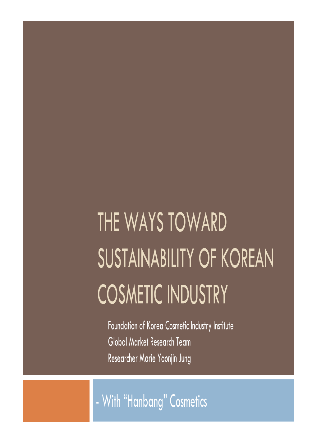 THE WAYS TOWARD SUSTAINABILITY of KOREAN COSMETIC INDUSTRY Foundation of Korea Cosmetic Industry Institute Global Market Research Team Researcher Marie Yoonjin Jung