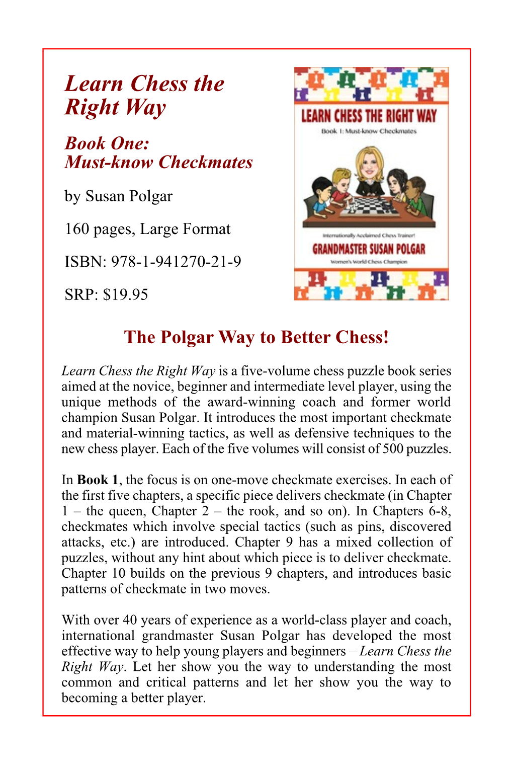 Learn Chess the Right Way Book One: Must-Know Checkmates by Susan Polgar 160 Pages, Large Format ISBN: 978-1-941270-21-9 SRP: $19.95