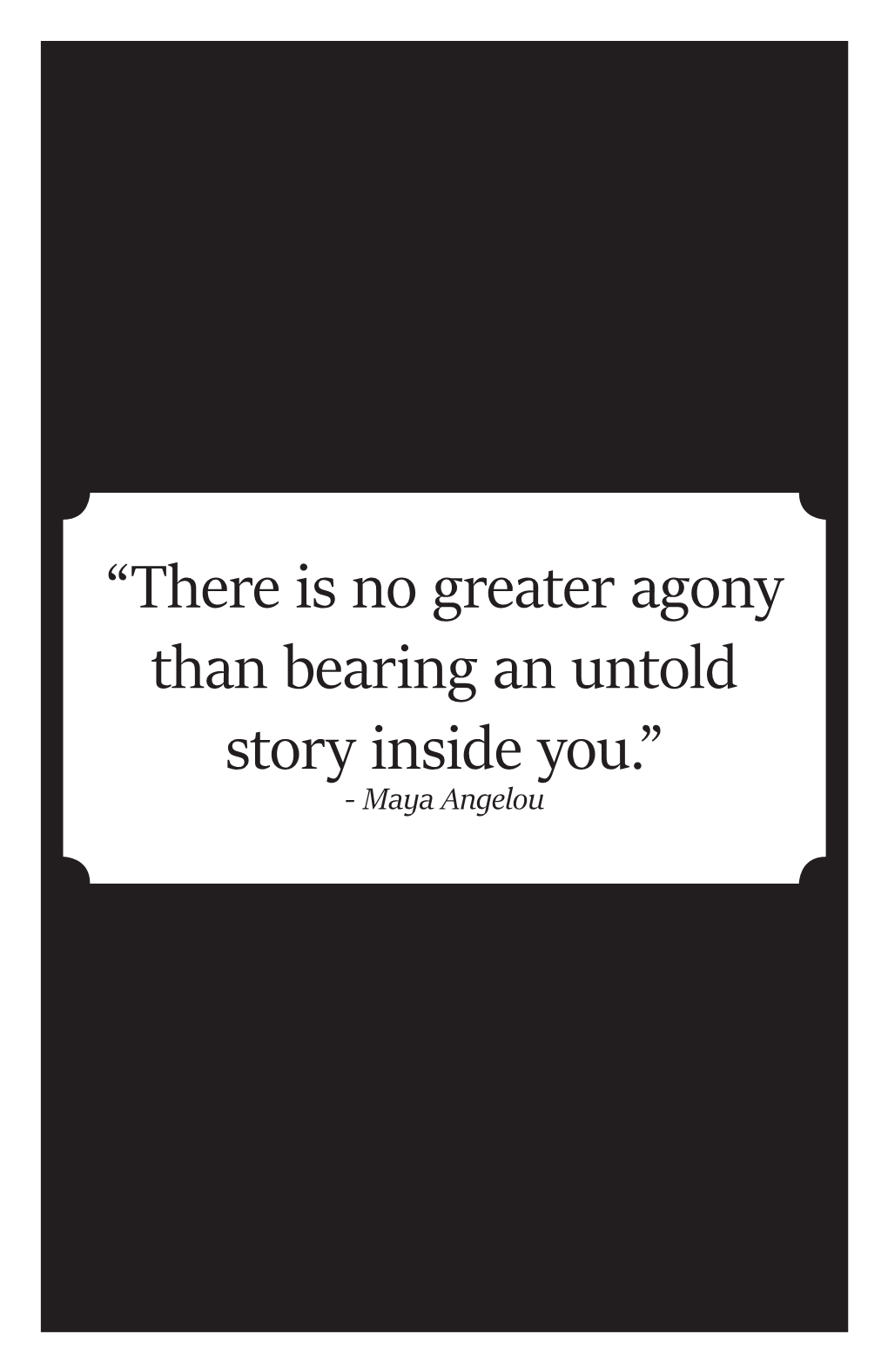 “There Is No Greater Agony Than Bearing an Untold Story Inside You.” - Maya Angelou