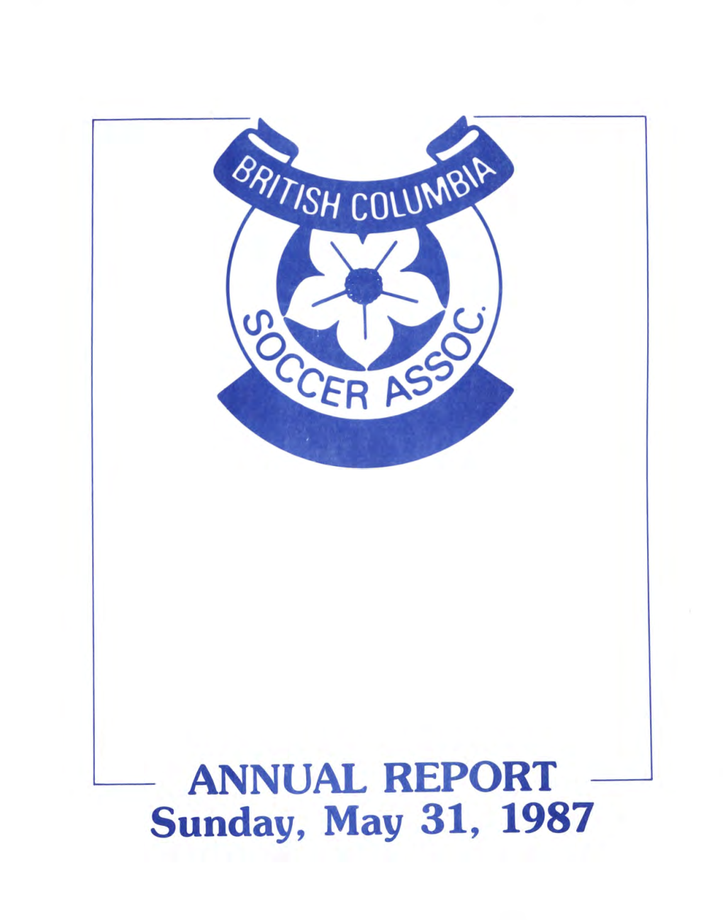 ANNUAL REPORT Sunday, May 31, 1987 Recreation and Culture HON BILL REID, MINISTER BRITISH COLUMBIA SOCCER ASSOCIATION 6255 Mckay Avenue / Burnaby, B.C