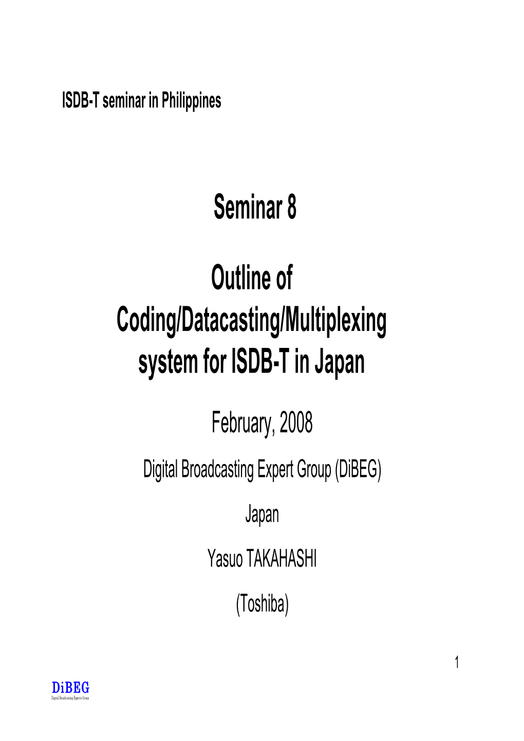 Outline of Coding/Datacasting/Multiplexing System for ISDB-T in Japan February, 2008 Digital Broadcasting Expert Group (Dibeg) Japan Yasuo TAKAHASHI (Toshiba)