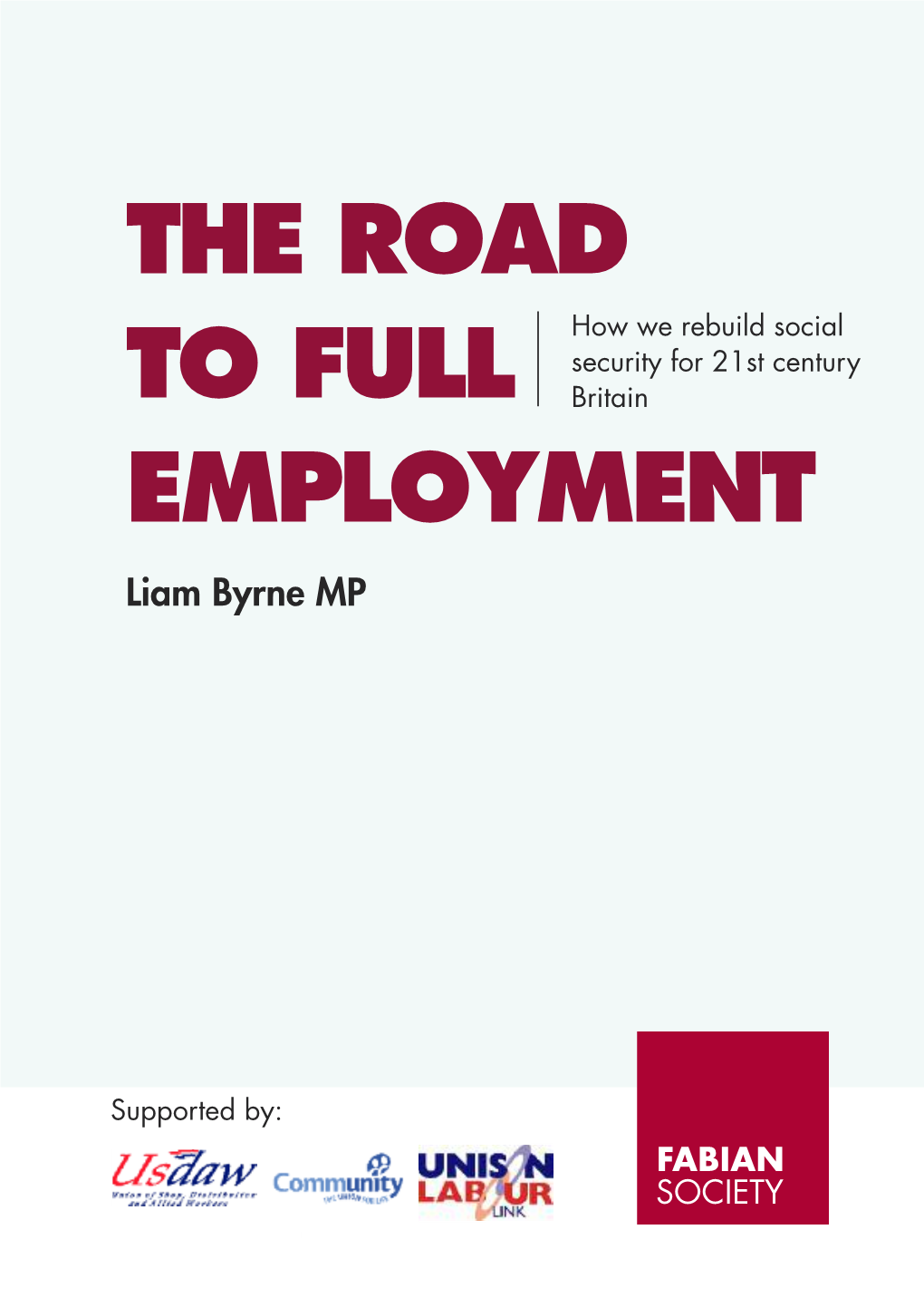 THE ROAD to FULL EMPLOYMENT HOW WE REBUILD SOCIAL SECURITY for 21ST CENTURY BRITAIN Liam Byrne MP the ROAD How We Rebuild Social